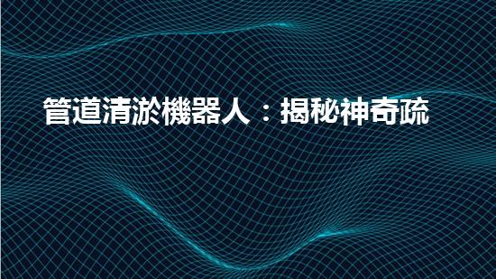 管道清淤機器人：揭秘神奇疏通之王，讓污水暢行無阻！